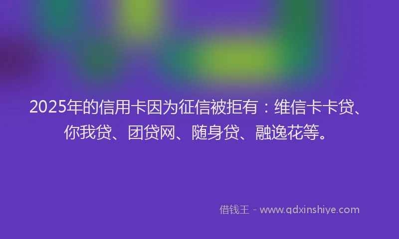 2025年的信用卡因为征信被拒有：维信卡卡贷、你我贷、团贷网、随身贷、融逸花等。