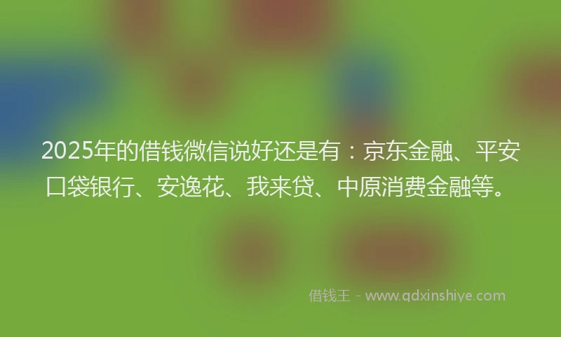 2025年的借钱微信说好还是有：京东金融、平安口袋银行、安逸花、我来贷、中原消费金融等。