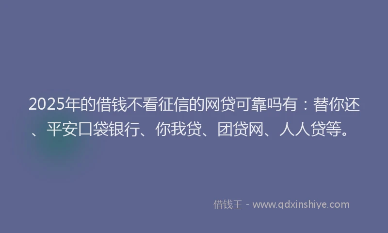 2025年的借钱不看征信的网贷可靠吗有：替你还、平安口袋银行、你我贷、团贷网、人人贷等。