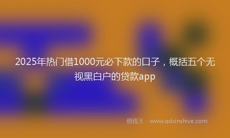 2025年热门借1000元必下款的口子，概括五个无视黑白户的贷款app