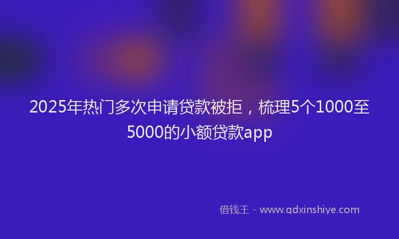 2025年热门多次申请贷款被拒，梳理5个1000至5000的小额贷款app