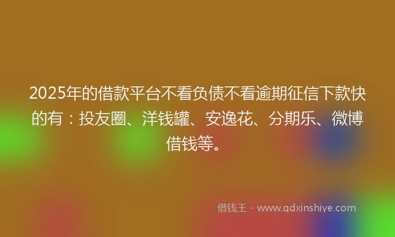 2025年的借款平台不看负债不看逾期征信下款快的有：投友圈、洋钱罐、安逸花、分期乐、微博借钱等。