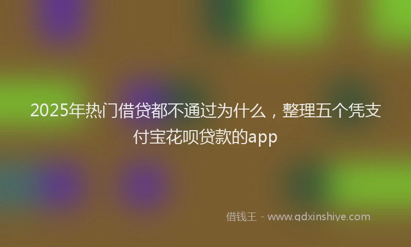 2025年热门借贷都不通过为什么，整理五个凭支付宝花呗贷款的app