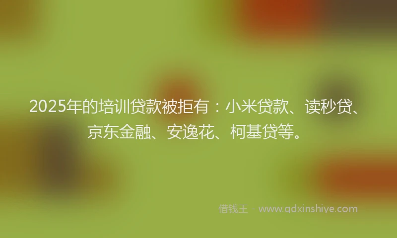 2025年的培训贷款被拒有：小米贷款、读秒贷、京东金融、安逸花、柯基贷等。