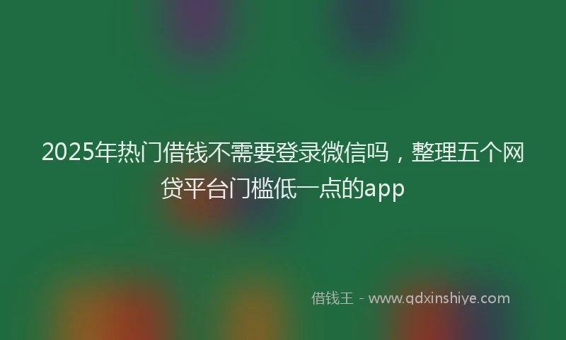 2025年热门借钱不需要登录微信吗，整理五个网贷平台门槛低一点的app