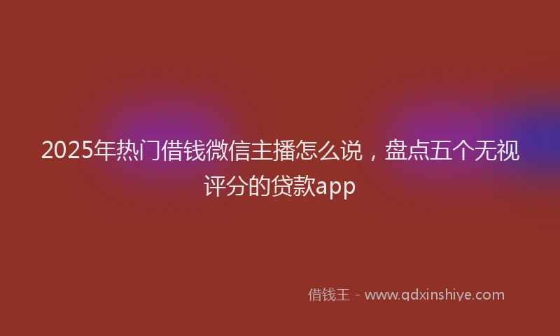 2025年热门借钱微信主播怎么说，盘点五个无视评分的贷款app