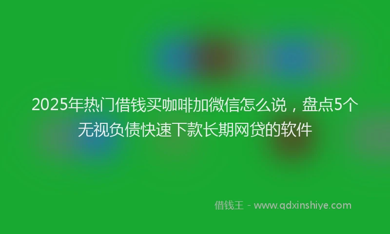 2025年热门借钱买咖啡加微信怎么说，盘点5个无视负债快速下款长期网贷的软件