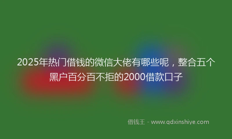 2025年热门借钱的微信大佬有哪些呢，整合五个黑户百分百不拒的2000借款口子