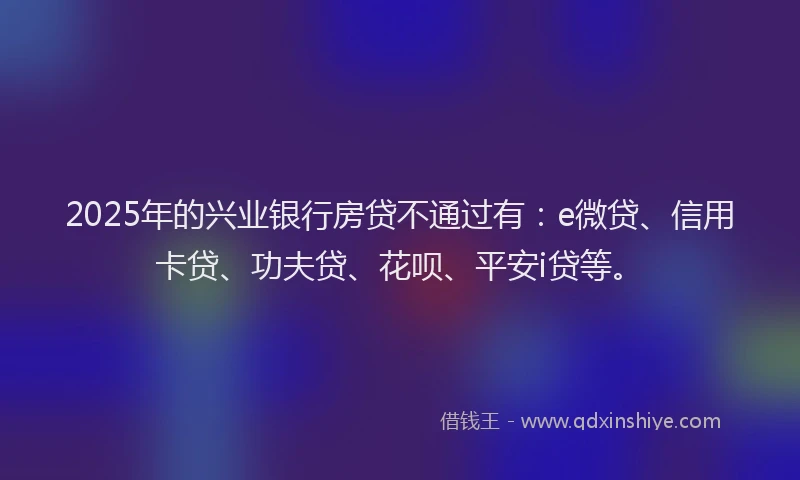 2025年的兴业银行房贷不通过有:e微贷、信用卡贷、功夫贷、花呗、平安i贷等。