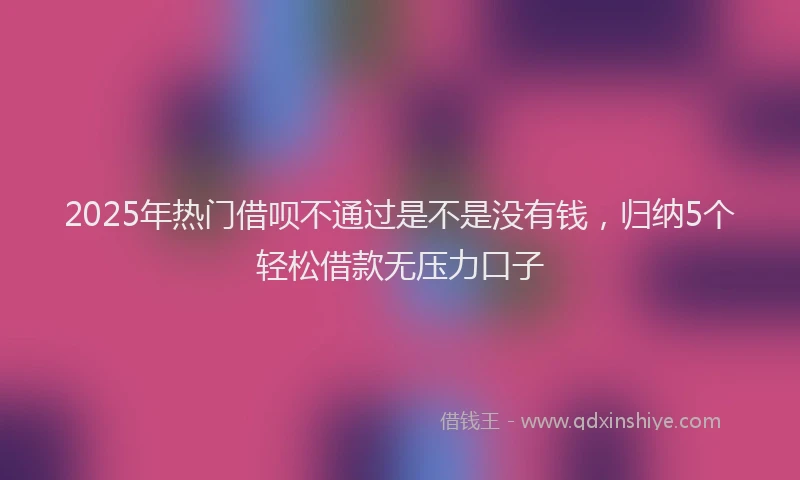 2025年热门借呗不通过是不是没有钱，归纳5个轻松借款无压力口子