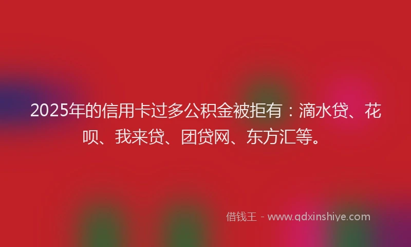 2025年的信用卡过多公积金被拒有：滴水贷、花呗、我来贷、团贷网、东方汇等。