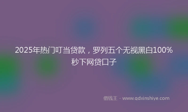 2025年热门叮当贷款，罗列五个无视黑白100%秒下网贷口子