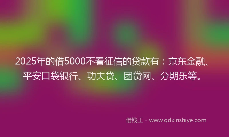 2025年的借5000不看征信的贷款有：京东金融、平安口袋银行、功夫贷、团贷网、分期乐等。
