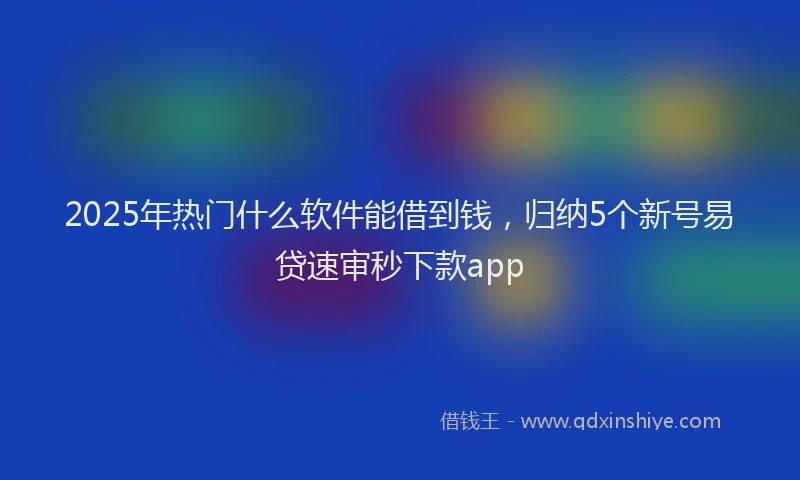 2025年热门什么软件能借到钱，归纳5个新号易贷速审秒下款app