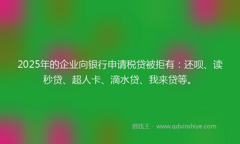 2025年的企业向银行申请税贷被拒有：还呗、读秒贷、超人卡、滴水贷、我来贷等。