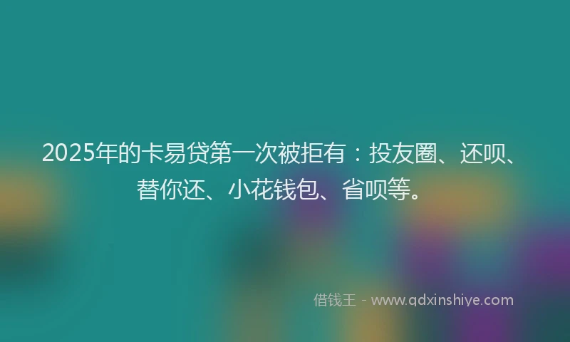 2025年的卡易贷第一次被拒有：投友圈、还呗、替你还、小花钱包、省呗等。