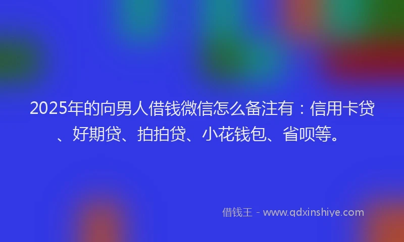 2025年的向男人借钱微信怎么备注有:信用卡贷、好期贷、拍拍贷、小花钱包、省呗等。