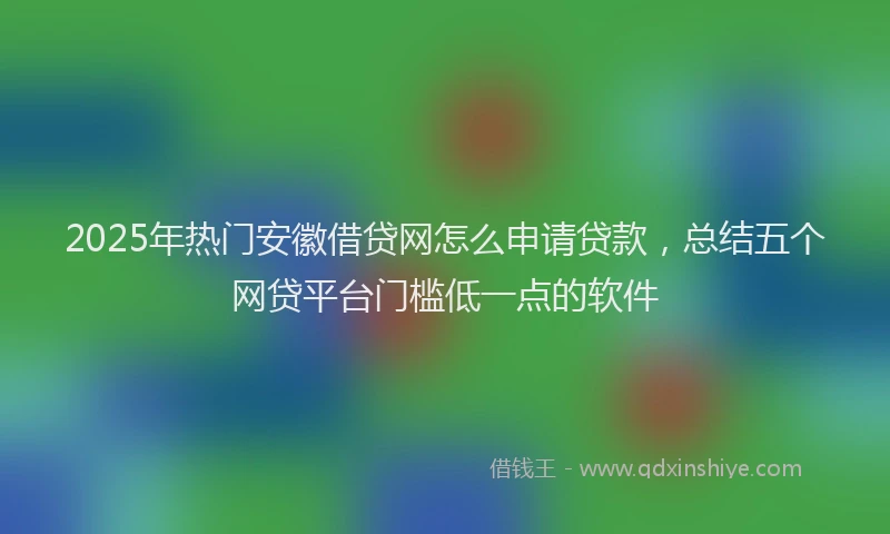 2025年热门安徽借贷网怎么申请贷款，总结五个网贷平台门槛低一点的软件