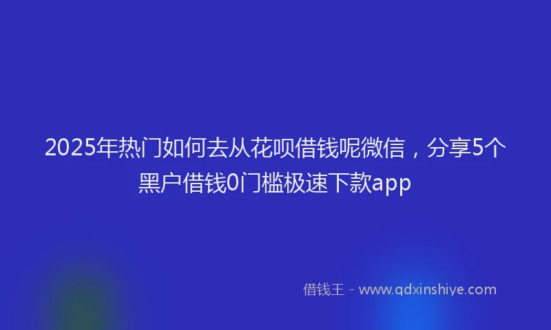 2025年热门如何去从花呗借钱呢微信，分享5个黑户借钱0门槛极速下款app