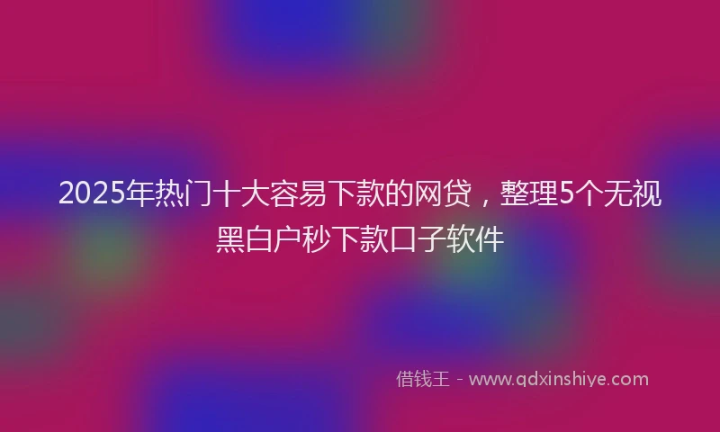 2025年热门十大容易下款的网贷，整理5个无视黑白户秒下款口子软件