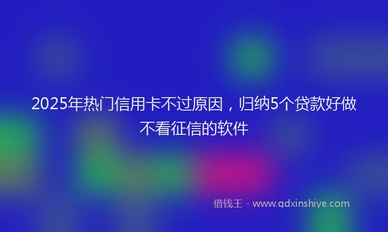 2025年热门信用卡不过原因，归纳5个贷款好做不看征信的软件