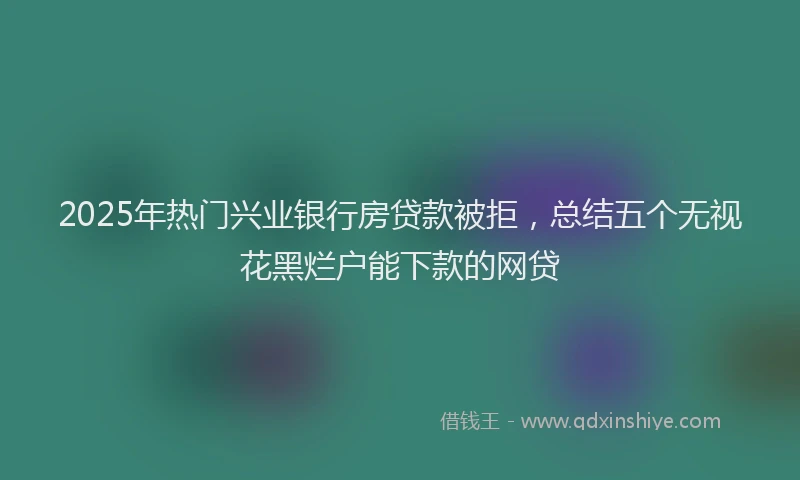 2025年热门兴业银行房贷款被拒，总结五个无视花黑烂户能下款的网贷