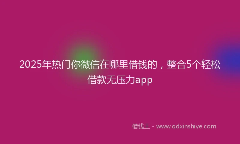 2025年热门你微信在哪里借钱的，整合5个轻松借款无压力app