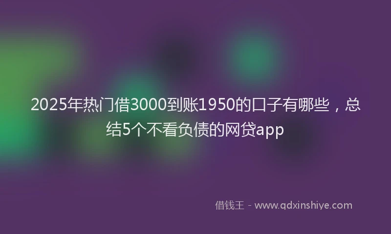 2025年热门借3000到账1950的口子有哪些，总结5个不看负债的网贷app
