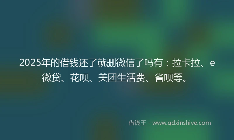 2025年的借钱还了就删微信了吗有：拉卡拉、e微贷、花呗、美团生活费、省呗等。
