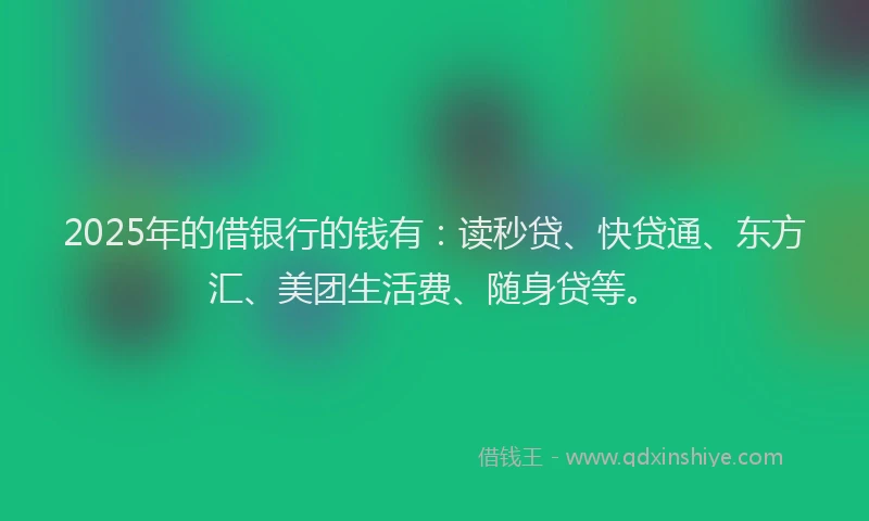 2025年的借银行的钱有：读秒贷、快贷通、东方汇、美团生活费、随身贷等。