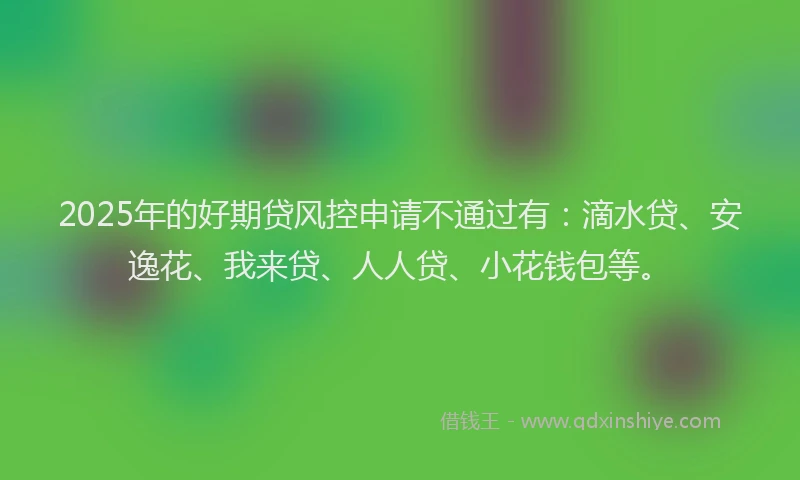2025年的好期贷风控申请不通过有：滴水贷、安逸花、我来贷、人人贷、小花钱包等。