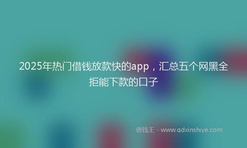 2025年热门借钱放款快的app，汇总五个网黑全拒能下款的口子