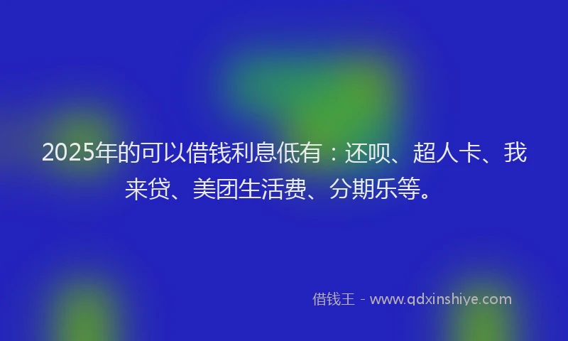 2025年的可以借钱利息低有：还呗、超人卡、我来贷、美团生活费、分期乐等。