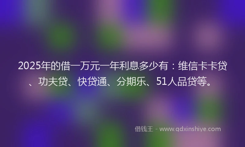 2025年的借一万元一年利息多少有：维信卡卡贷、功夫贷、快贷通、分期乐、51人品贷等。