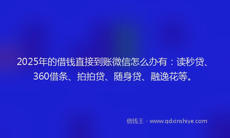 2025年的借钱直接到账微信怎么办有：读秒贷、360借条、拍拍贷、随身贷、融逸花等。