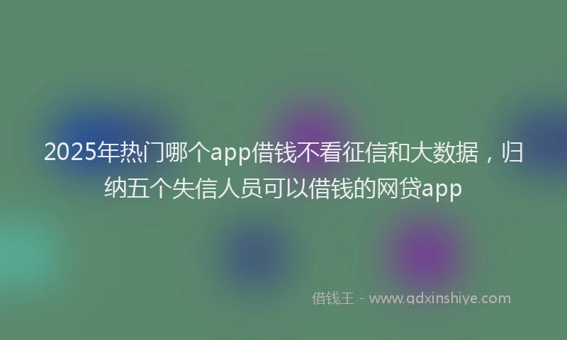 2025年热门哪个app借钱不看征信和大数据，归纳五个失信人员可以借钱的网贷app
