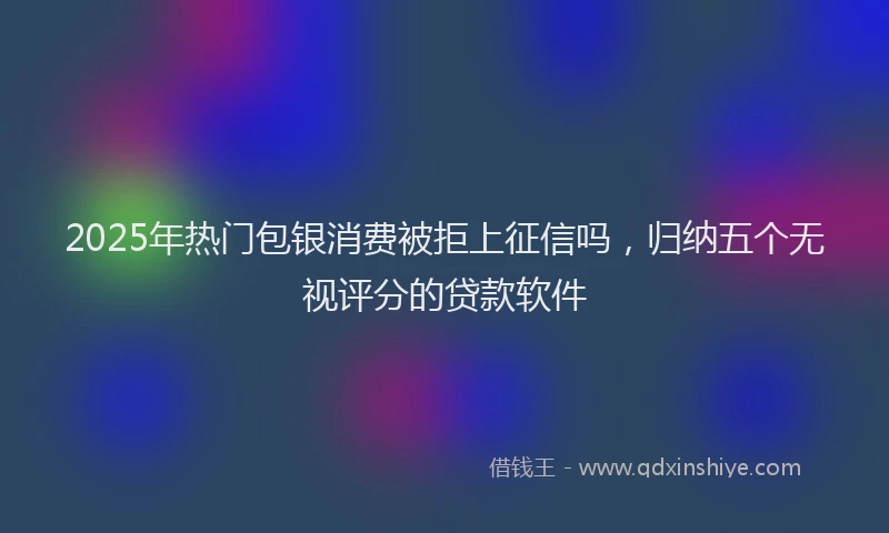 2025年热门包银消费被拒上征信吗，归纳五个无视评分的贷款软件