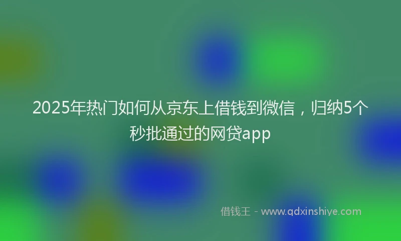 2025年热门如何从京东上借钱到微信，归纳5个秒批通过的网贷app