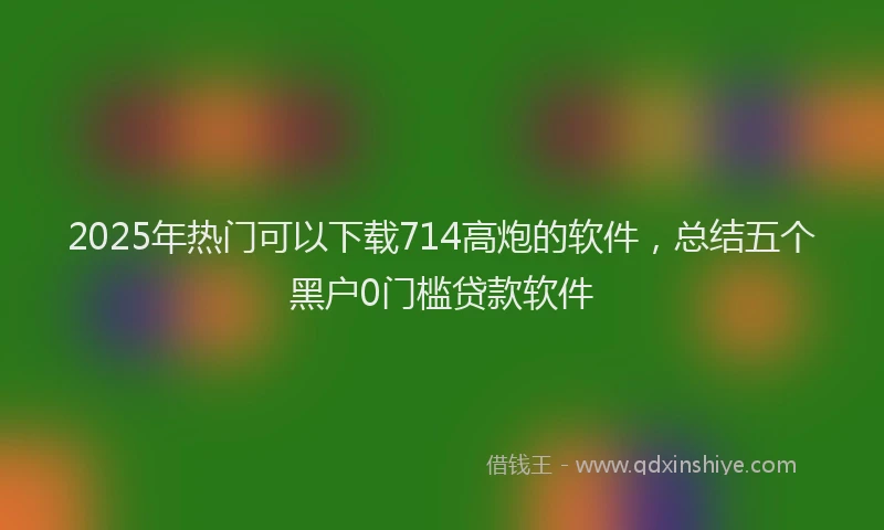 2025年热门可以下载714高炮的软件，总结五个黑户0门槛贷款软件