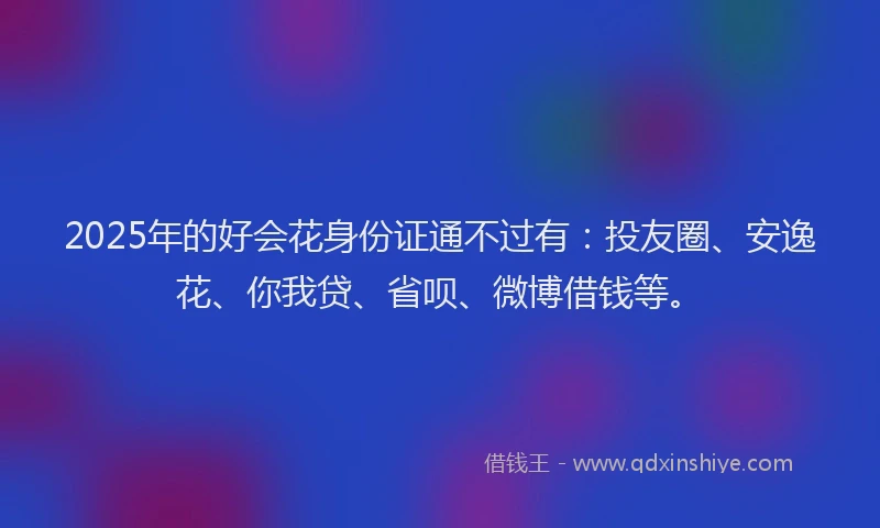 2025年的好会花身份证通不过有：投友圈、安逸花、你我贷、省呗、微博借钱等。