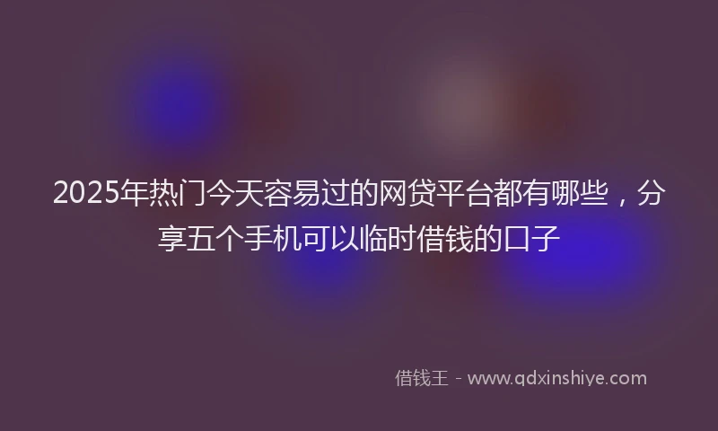 2025年热门今天容易过的网贷平台都有哪些，分享五个手机可以临时借钱的口子