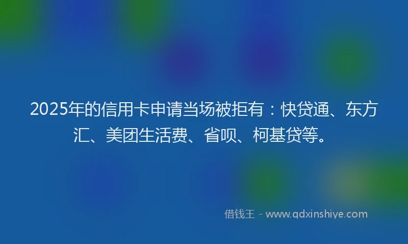 2025年的信用卡申请当场被拒有：快贷通、东方汇、美团生活费、省呗、柯基贷等。