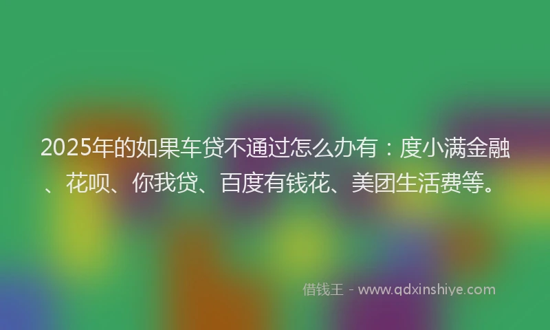 2025年的如果车贷不通过怎么办有：度小满金融、花呗、你我贷、百度有钱花、美团生活费等。