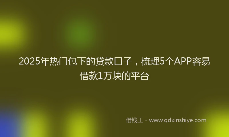 2025年热门包下的贷款口子，梳理5个APP容易借款1万块的平台
