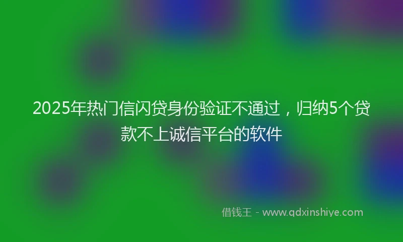 2025年热门信闪贷身份验证不通过，归纳5个贷款不上诚信平台的软件