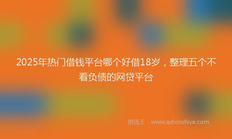 2025年热门借钱平台哪个好借18岁，整理五个不看负债的网贷平台