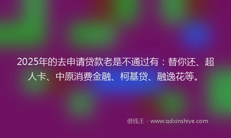 2025年的去申请贷款老是不通过有：替你还、超人卡、中原消费金融、柯基贷、融逸花等。