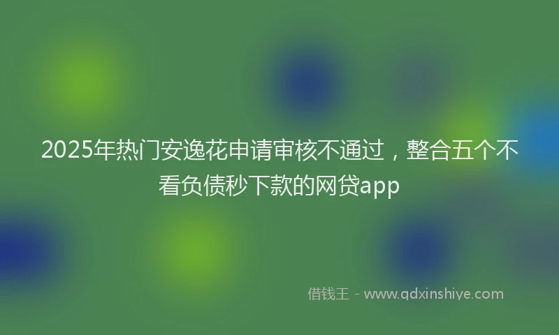 2025年热门安逸花申请审核不通过，整合五个不看负债秒下款的网贷app