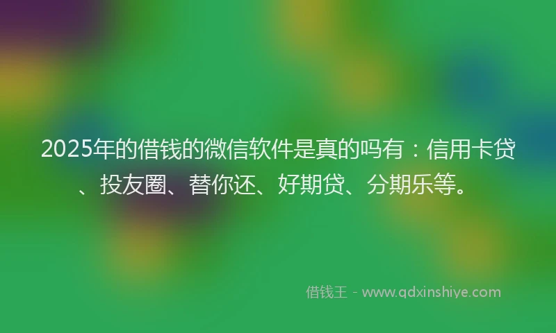 2025年的借钱的微信软件是真的吗有:信用卡贷、投友圈、替你还、好期贷、分期乐等。