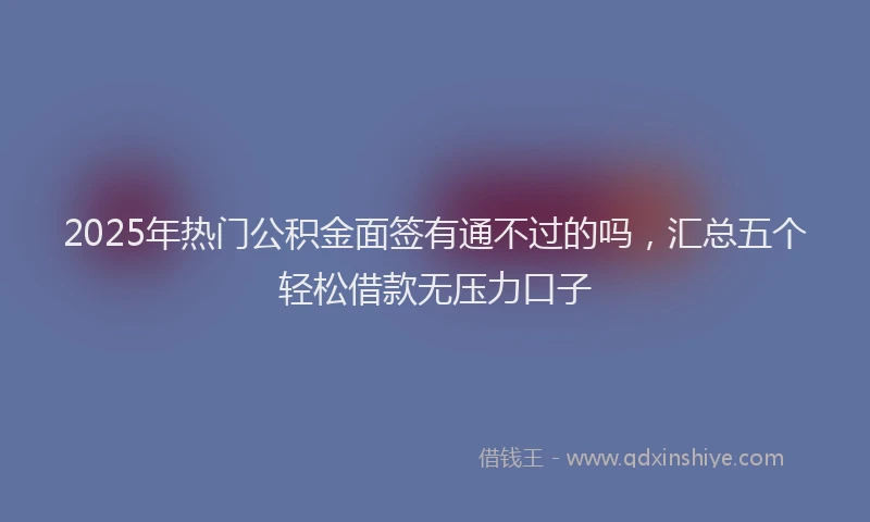 2025年热门公积金面签有通不过的吗，汇总五个轻松借款无压力口子
